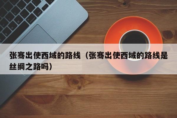 张骞出使西域的路线（张骞出使西域的路线是丝绸之路吗）