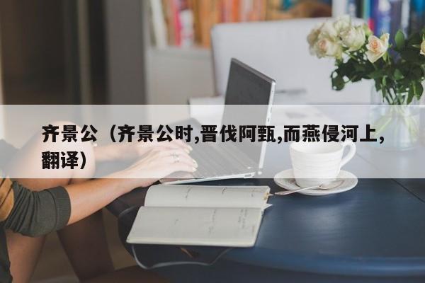 齐景公（齐景公时,晋伐阿甄,而燕侵河上,翻译）