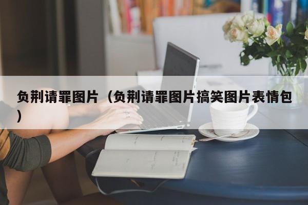 负荆请罪图片（负荆请罪图片搞笑图片表情包）