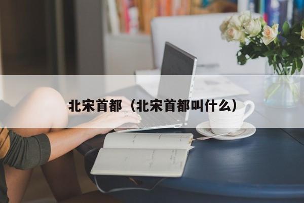 北宋首都（北宋首都叫什么）