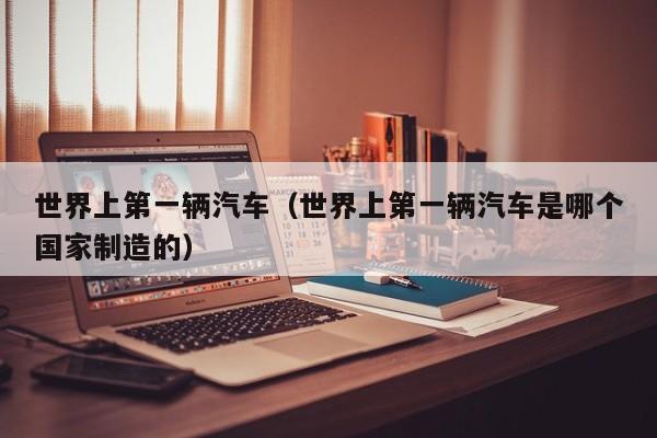世界上第一辆汽车（世界上第一辆汽车是哪个国家制造的）