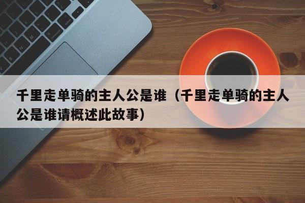千里走单骑的主人公是谁（千里走单骑的主人公是谁请概述此故事）