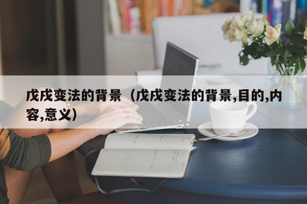 戊戌变法的背景（戊戌变法的背景,目的,内容,意义）