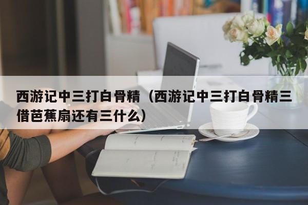 西游记中三打白骨精（西游记中三打白骨精三借芭蕉扇还有三什么）
