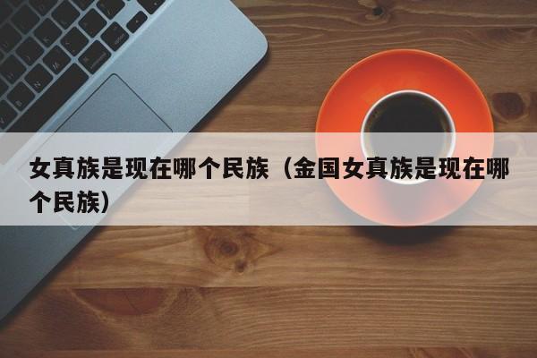 女真族是现在哪个民族（金国女真族是现在哪个民族）