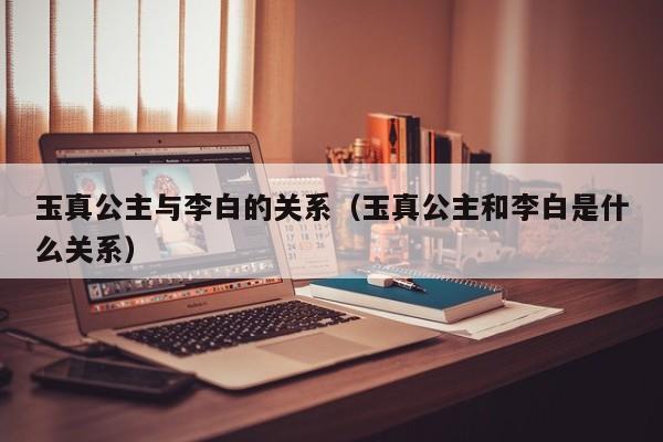 玉真公主与李白的关系(玉真公主和李白是什么关系)