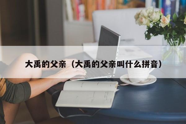 大禹的父亲（大禹的父亲叫什么拼音）