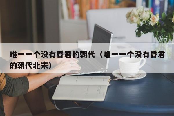 唯一一个没有昏君的朝代（唯一一个没有昏君的朝代北宋）