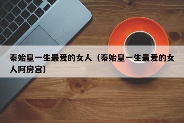 秦始皇一生最爱的女人（秦始皇一生最爱的女人阿房宫）