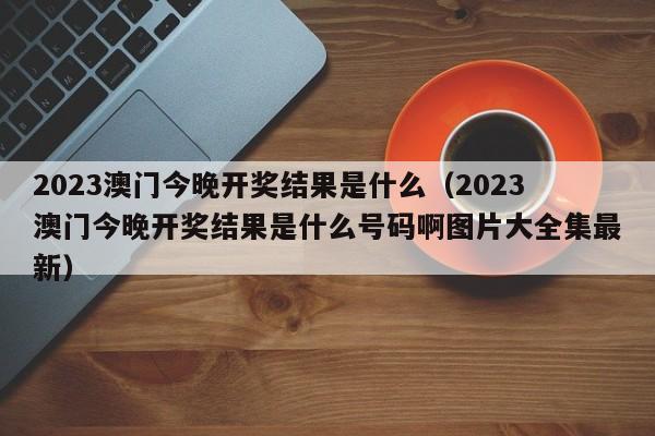 2023澳门今晚开奖结果是什么（2023澳门今晚开奖结果是什么号码啊图片大全集最新）