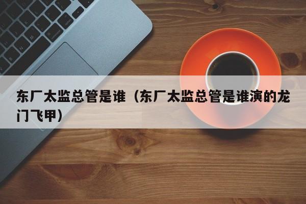 东厂太监总管是谁（东厂太监总管是谁演的龙门飞甲）
