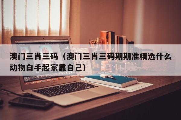 澳门三肖三码（澳门三肖三码期期准精选什么动物白手起家靠自己）