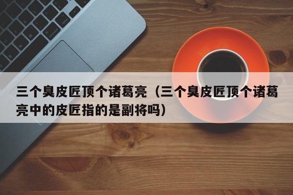 三个臭皮匠顶个诸葛亮（三个臭皮匠顶个诸葛亮中的皮匠指的是副将吗）