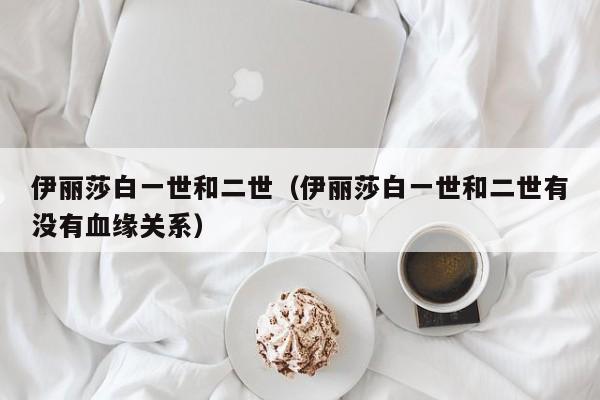 伊丽莎白一世和二世（伊丽莎白一世和二世有没有血缘关系）