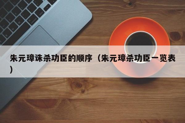 朱元璋诛杀功臣的顺序（朱元璋杀功臣一览表）