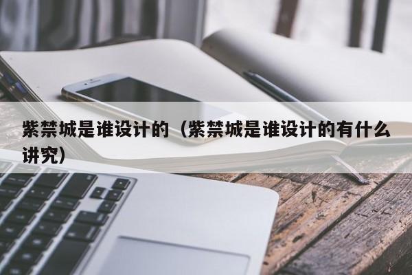 紫禁城是谁设计的（紫禁城是谁设计的有什么讲究）