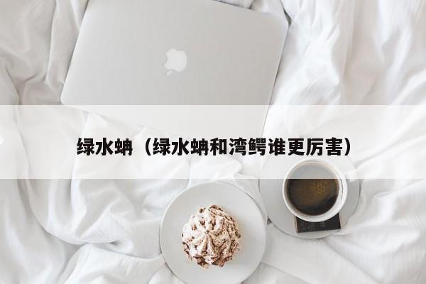 绿水蚺（绿水蚺和湾鳄谁更厉害）