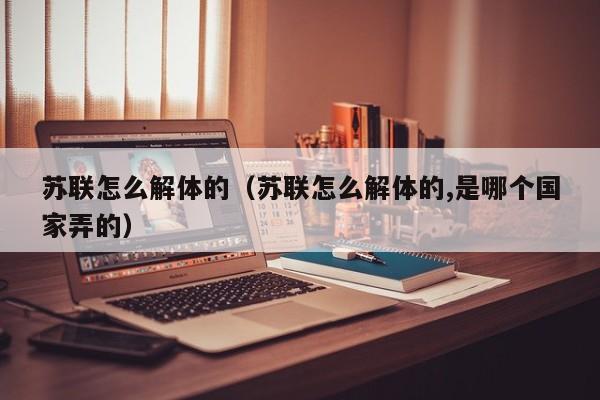 苏联怎么解体的（苏联怎么解体的,是哪个国家弄的）