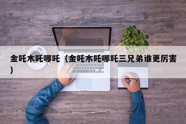 金吒木吒哪吒（金吒木吒哪吒三兄弟谁更厉害）