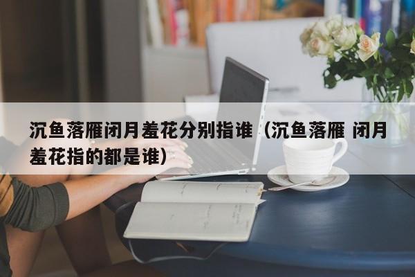 沉鱼落雁闭月羞花分别指谁（沉鱼落雁 闭月羞花指的都是谁）