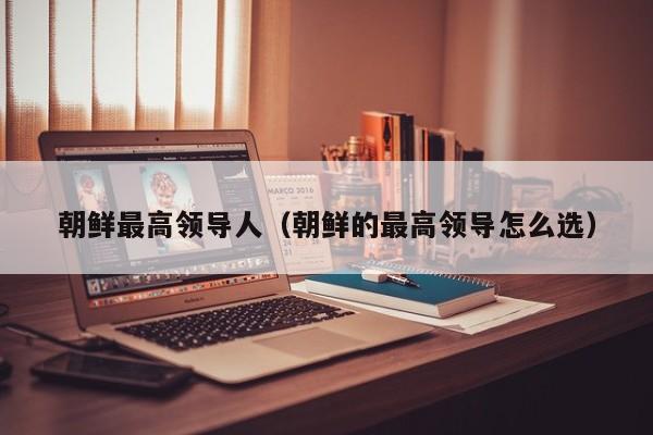 朝鲜最高领导人（朝鲜的最高领导怎么选）