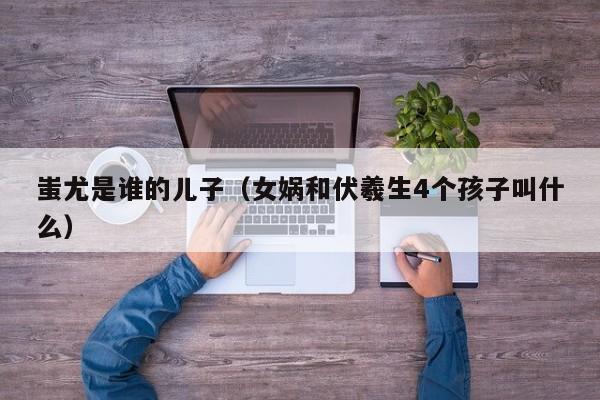 蚩尤是谁的儿子（女娲和伏羲生4个孩子叫什么）