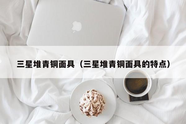 三星堆青铜面具（三星堆青铜面具的特点）