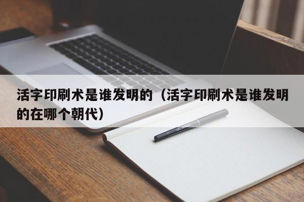 活字印刷术是谁发明的(活字印刷术是谁发明的在哪个朝代)
