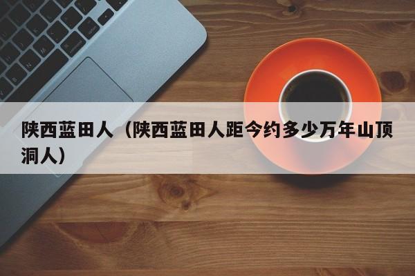 陕西蓝田人（陕西蓝田人距今约多少万年山顶洞人）