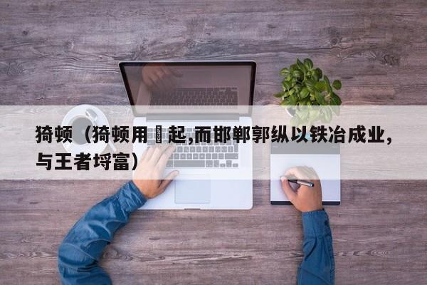 猗顿（猗顿用盬起,而邯郸郭纵以铁冶成业,与王者埒富）