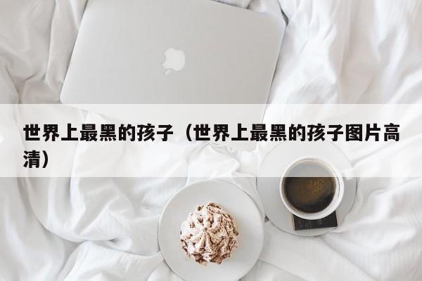 世界上最黑的孩子（世界上最黑的孩子图片高清）