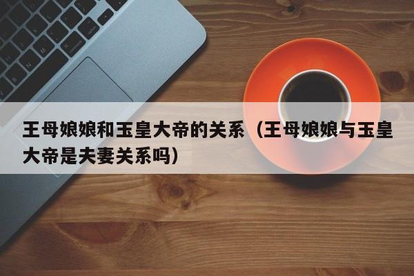 王母娘娘和玉皇大帝的关系（王母娘娘与玉皇大帝是夫妻关系吗）