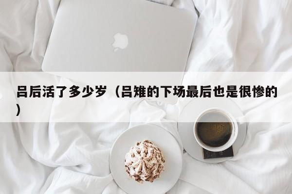 吕后活了多少岁（吕雉的下场最后也是很惨的）