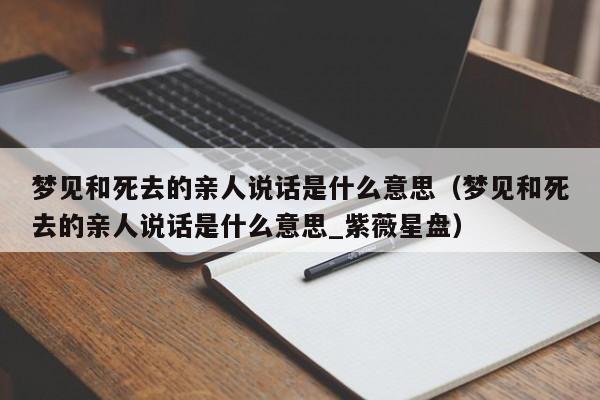梦见和死去的亲人说话是什么意思（梦见和死去的亲人说话是什么意思_紫薇星盘）