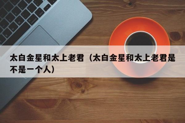 太白金星和太上老君（太白金星和太上老君是不是一个人）