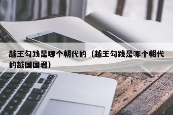 越王勾践是哪个朝代的(越王勾践是哪个朝代的越国国君)