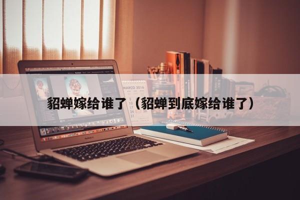 貂蝉嫁给谁了（貂蝉到底嫁给谁了）
