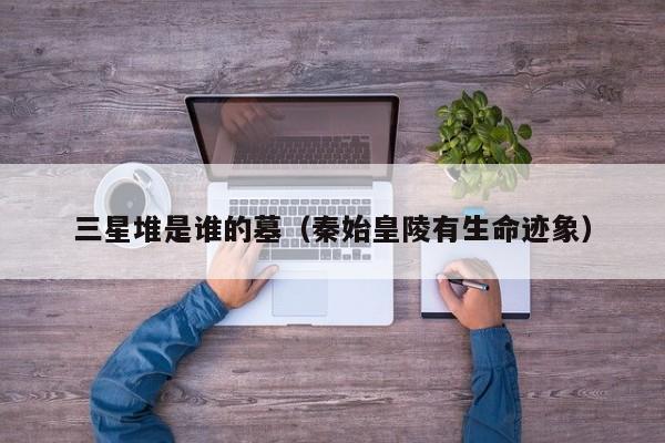 三星堆是谁的墓（秦始皇陵有生命迹象）