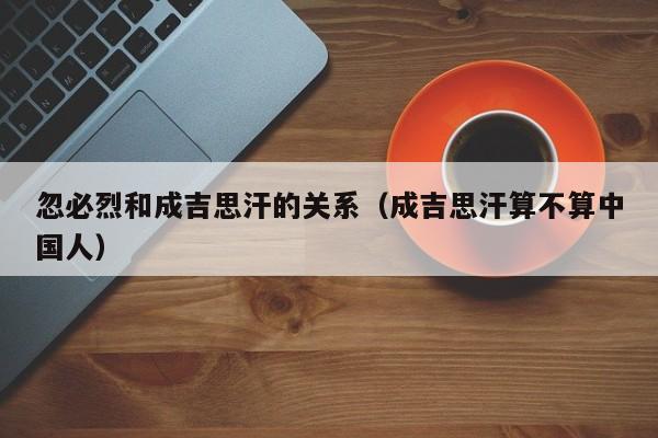 忽必烈和成吉思汗的关系（成吉思汗算不算中国人）