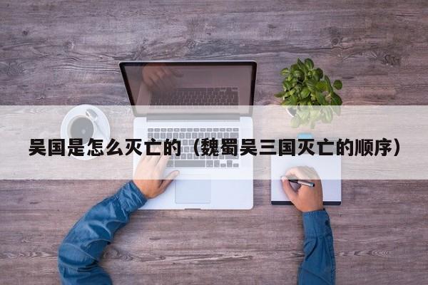 吴国是怎么灭亡的（魏蜀吴三国灭亡的顺序）