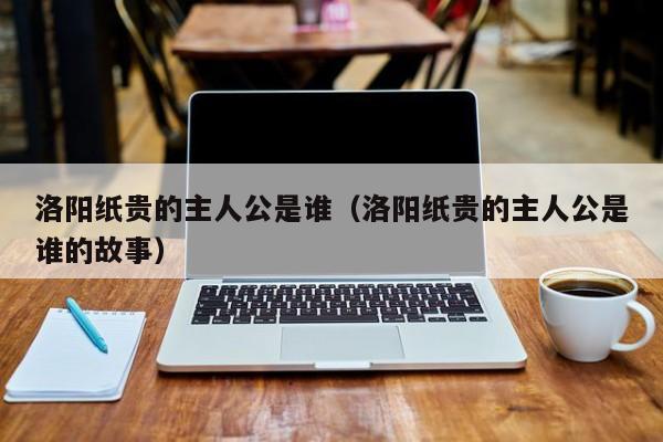 洛阳纸贵的主人公是谁（洛阳纸贵的主人公是谁的故事）