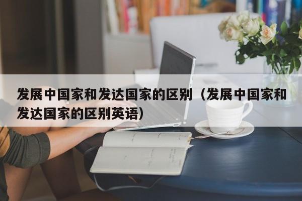 发展中国家和发达国家的区别（发展中国家和发达国家的区别英语）
