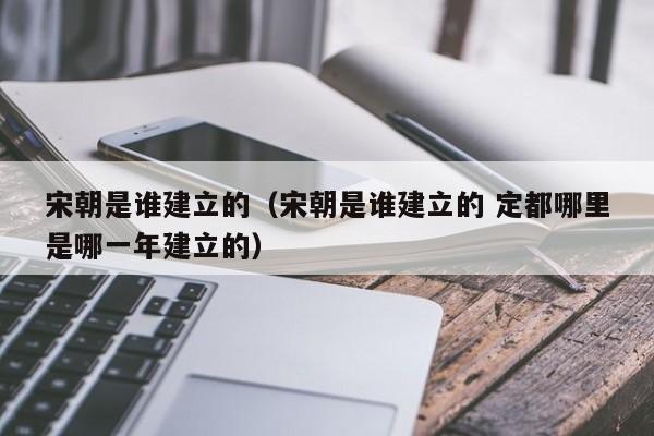 宋朝是谁建立的（宋朝是谁建立的 定都哪里是哪一年建立的）