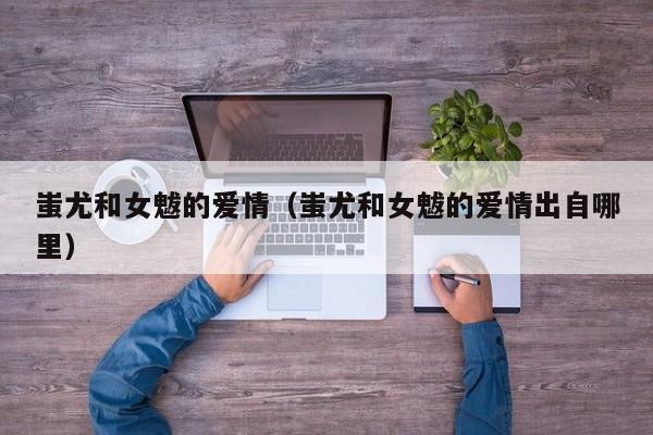 蚩尤和女魃的爱情（蚩尤和女魃的爱情出自哪里）