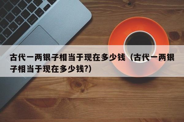 古代一两银子相当于现在多少钱（古代一两银子相当于现在多少钱?）
