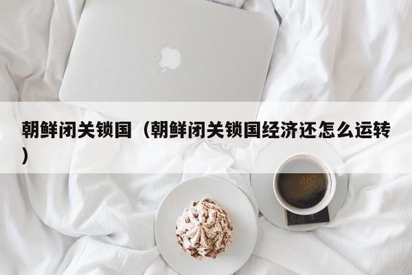 朝鲜闭关锁国（朝鲜闭关锁国经济还怎么运转）