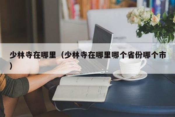 少林寺在哪里（少林寺在哪里哪个省份哪个市）