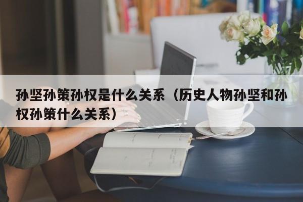 孙坚孙策孙权是什么关系（历史人物孙坚和孙权孙策什么关系）