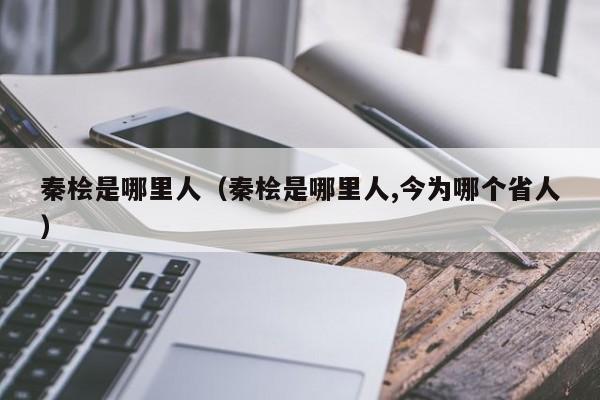 秦桧是哪里人（秦桧是哪里人,今为哪个省人）