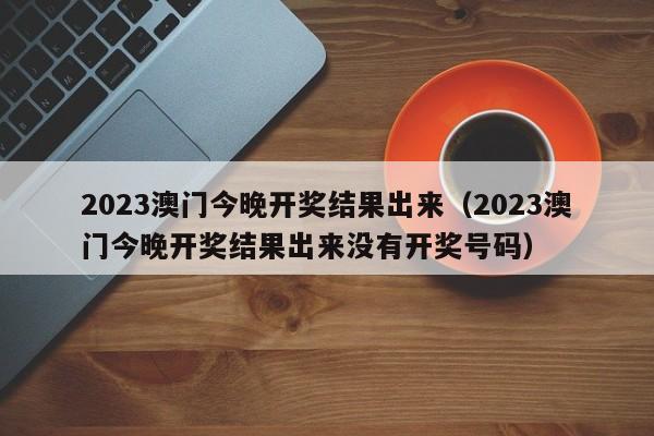 2023澳门今晚开奖结果出来（2023澳门今晚开奖结果出来没有开奖号码）